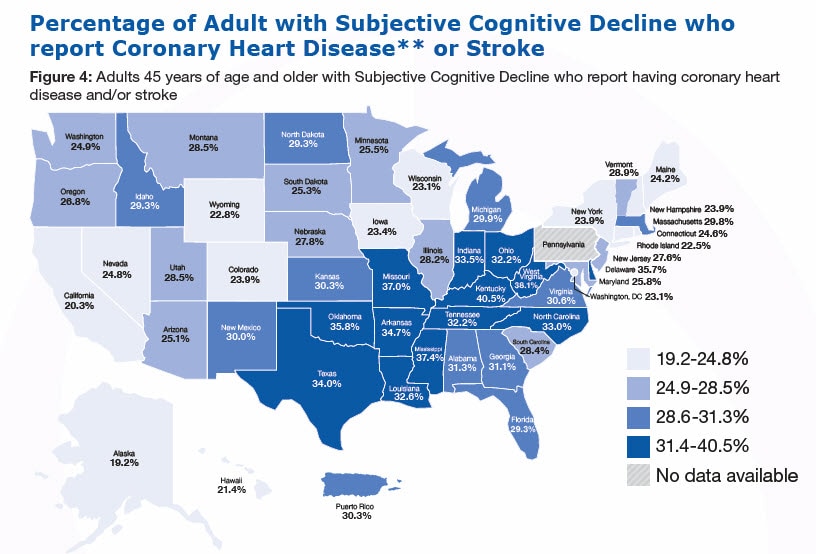 cognitive-decline-figure4-map Percentage of Adult with Subjective Cognitive Decline who report Coronary Heart Disease** or Stroke, Figure 4: Adults 45 years of age and older with Subjective Cognitive Decline who report having coronary heart disease and/or stroke (%26#37;) Alabama-34.7%26#37; Alaska-19.2%26#37; Arizona-25.1%26#37; Arkansas-34.7%26#37; California-20.3%26#37; Colorado-23.9%26#37; Connecticut-24.6%26#37; Delaware-35.7%26#37; Florida-29.3%26#37; Georgia-31.1%26#37;, Hawaii-21.4, Idaho-29.3, Illinois-28.2, Indiana-33.5, Iowa-23.4, Kansas-30.3, Kentucky-40.5, Louisiana-32.6, Maine-24.2, Maryland-25.8, Massachusetts-29.8, Michigan-29.9, Minnesota-25.5, Mississippi-37.4, Missouri-37.0, Montana-28.5, Nebraska-27.8, Nevada-24.8, New Hampshire-23.9, New Jersey-27.6, New Mexico-30.0, New York-23.9, North Carolina-33.0, North Dakota-29.3, Ohio-32.2, Oklahoma-35.8, Oregon-26.8, Pennsylvania - No data available, Rhode Island-22.5, South Carolina-28.4, South Dakota-25.3, Tennessee-32.2, Texas-34.0, Utah-28.5, Vermont-28.9, Virginia-30.6, Washington-24.9, West Virginia-38.1, Wisconsin-23.1, Wyoming-22.8, Washington, DC-23.1, Puerto Rico-30.3