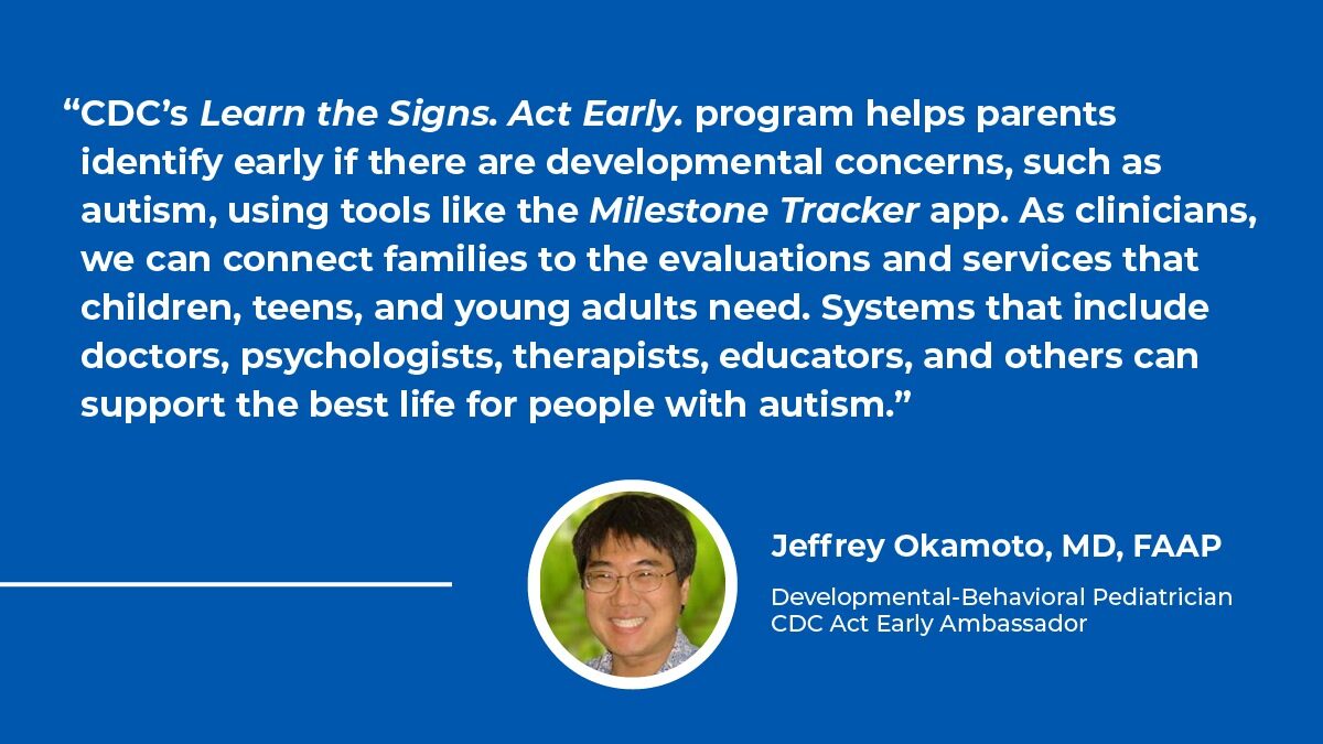 graphic including quote from Jeffrey Okamoto, MD, FAAP, Developmental-Behavioral Pediatrician and CDC Act Early Ambassador about free Learn the Signs. Act Early. resources and the importance of systems including doctors, psychologist, therapists, and educators to support people with autism.