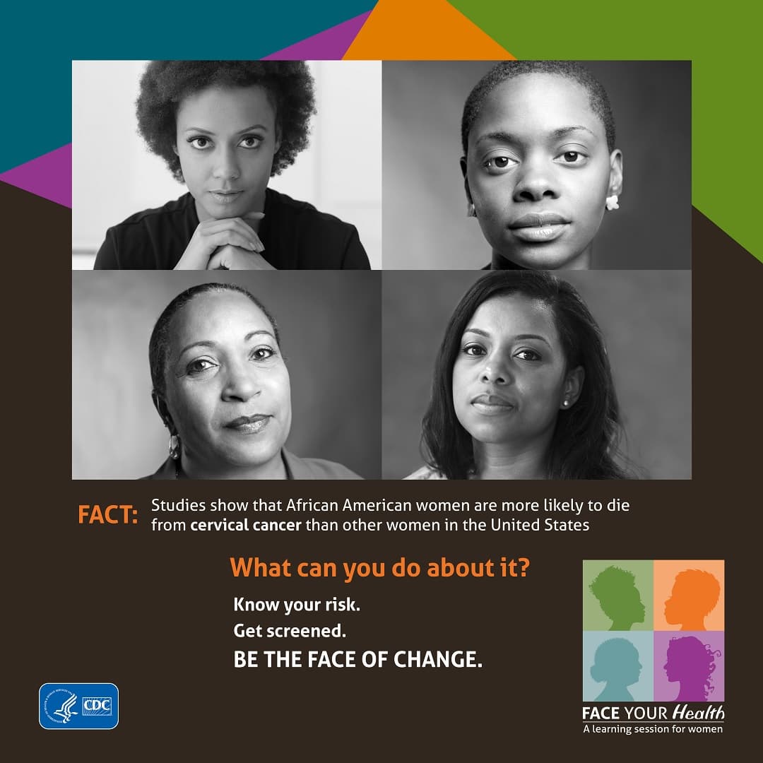 Face Your Health from the U.S. Department of Health and Human Services and the Centers for Disease Control and Prevention. Fact: Studies show that African American women are more likely to die from cervical cancer than other women in the United States. What can you do about it? Know your risk. Get screened. Be the face of change.