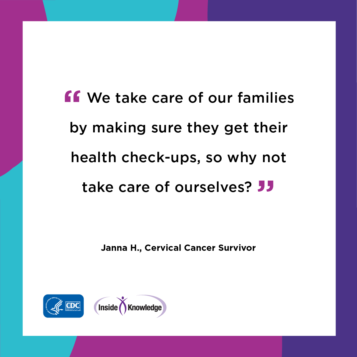 We take care of our families by making sure they get their health check-ups, so why not take care of ourselves? Janna H., Cervical Cancer Survivor