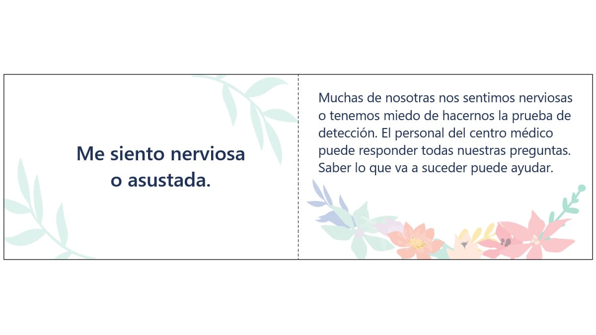 Example message card Spanish Me siento nerviosa o asustada. Muchas de nosotras nos sentimos nerviosas o tenemos miedo de hacernos la prueba de detección. El personal del centro médico puede responder todas nuestras preguntas. Saber lo que va a suceder puede ayudar.
