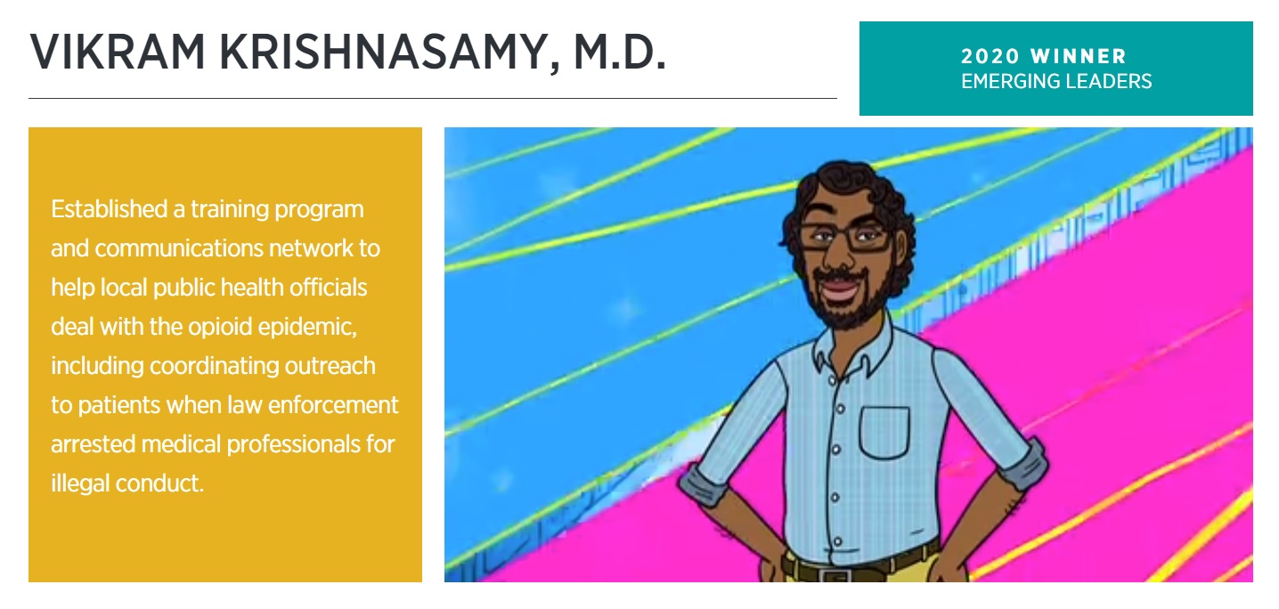 Vikram_EmergingLeaderWinner_2 Graphic with text: Established a training program and communications network to help local public health officials deal with the opioid epidemic, including coordinating outreach to patients when law enforcement arrested medical professionals for illegal conduct.