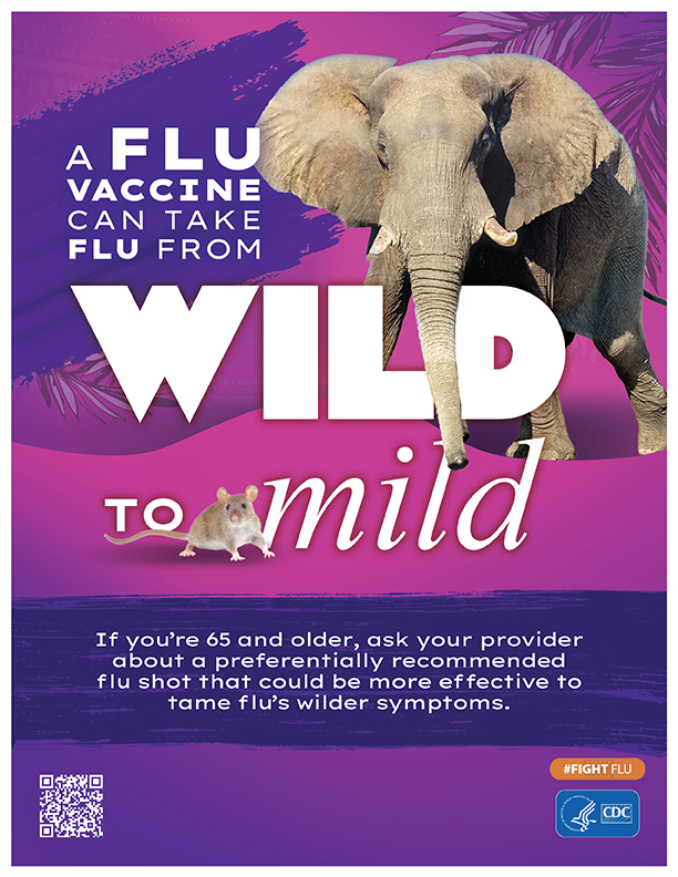 Wild to Mild Elephant A flu vaccine can take flu from Wild to Mild. If you are 65 and older, ask your provider about a preferentially recommended flu shot that could be more effective to tame flu's wilder symptoms.