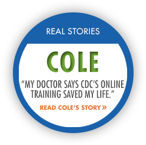 RealStory_Cole Real Stories: Cole. "My doctor says CDC's online training saved my life." Read Cole's Story.