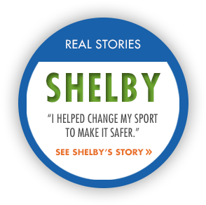 RealStory_Shelby Real Stories: Shelby. "I helped change my sport to make it safer." See Shelby's story.