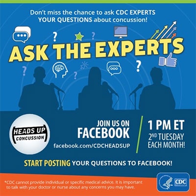 Ask the Experts. Don't miss the chance to ask CDC experts your questions about concussion! Join us on facebook.com/cdcheadsup 1pm ET 2nd Tuesday each month. Start posting your questions to Facebook. CDC cannot provide individual or specific medical advice. It is important to talk to your doctor or nurse about any concerns you may have.
