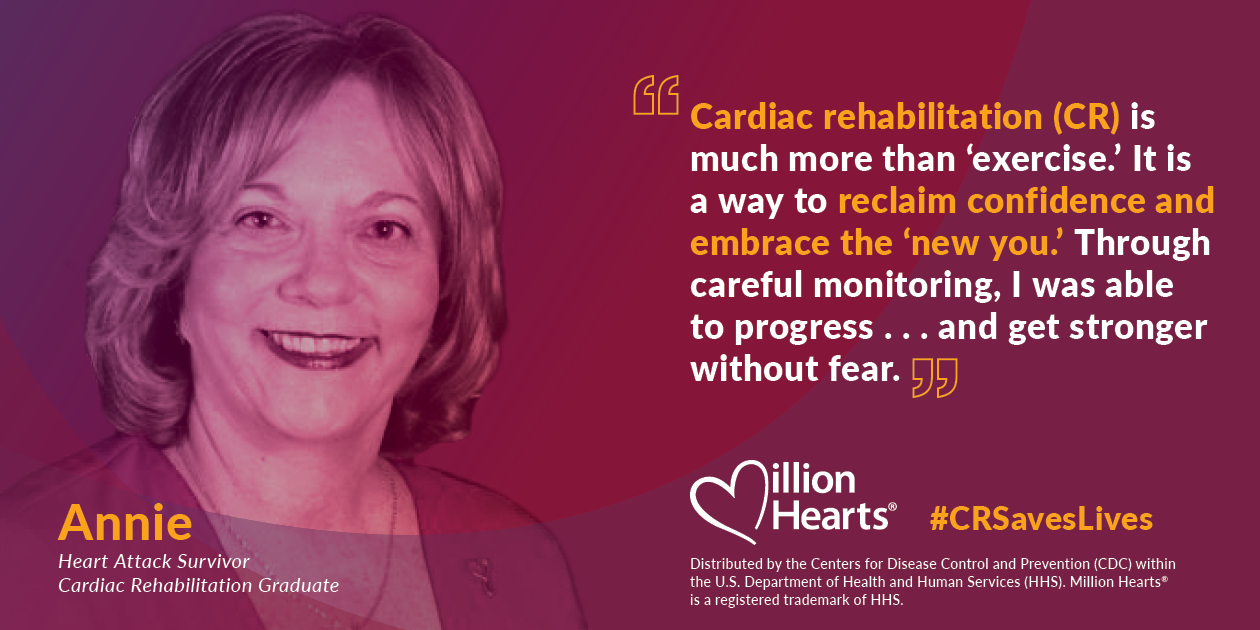 Cardiac rehabilitation is much more than exercise. It is a way to reclaim confidence and embrace the new you. Through careful monitoring, I was able to progress and get stronger without fear. Annie, heart attack survivor, cardiac rehabilitation graduate.