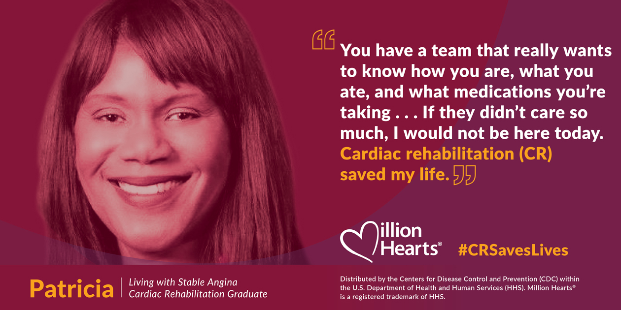 You have a team that really wants to know how are you are, what you ate, and what medications you're taking. If they didn't care so much, I would not be here today. CR saved my life. Patricia, living with stable angina, cardiac rehabilitation graduate.