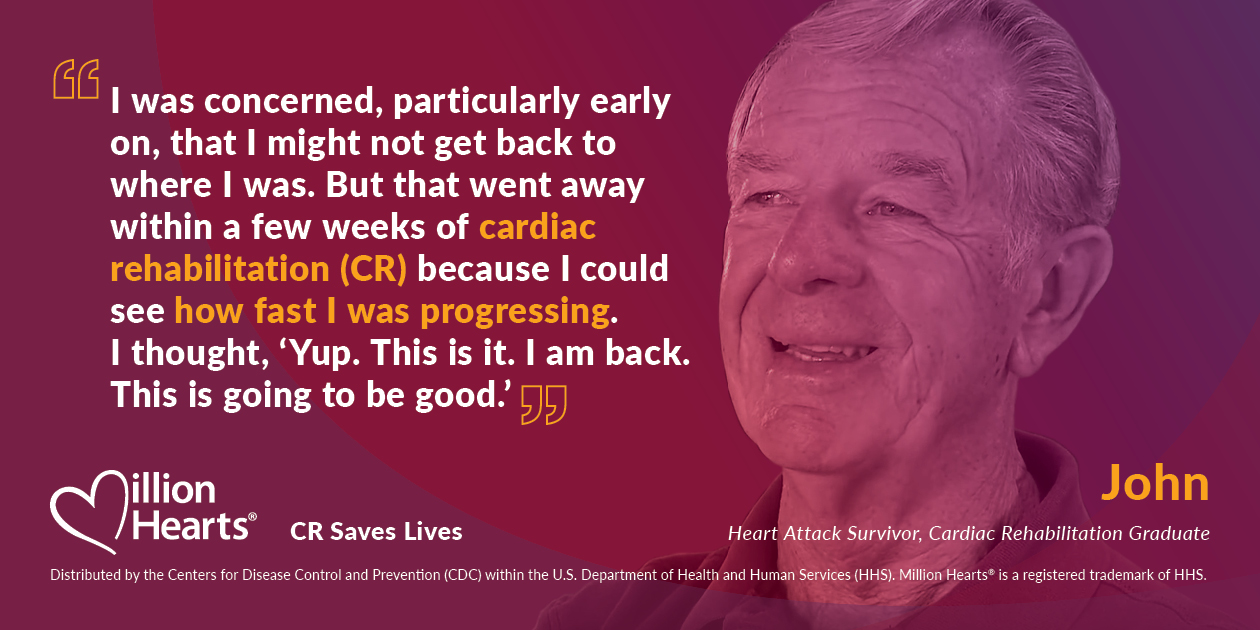 I was concerned, particularly early on, that I might not get back to where I was. But that went away within a few weeks of cardiac rehabilitation because I could see how fast I was progressing. I thought, yup, this is it. I am back. This is going to be good. John, heart attack survivor, cardiac rehabilitation graduate.
