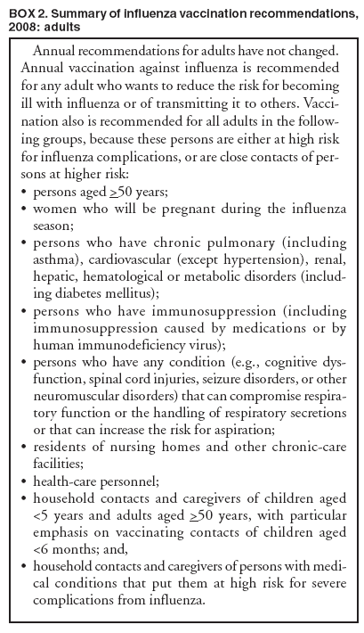 BOX 2. Summary of influenza vaccination recommendations, 2008: adults
Annual recommendations for adults have not changed. Annual vaccination against influenza is recommended for any adult who wants to reduce the risk for becoming ill with influenza or of transmitting it to others. Vaccination
also is recommended for all adults in the following
groups, because these persons are either at high risk for influenza complications, or are close contacts of persons
at higher risk:
?
persons aged >50 years;
?
women who will be pregnant during the influenza season;
?
persons who have chronic pulmonary (including asthma), cardiovascular (except hypertension), renal, hepatic, hematological or metabolic disorders (including
diabetes mellitus);
?
persons who have immunosuppression (including immunosuppression caused by medications or by human immunodeficiency virus);
?
persons who have any condition (e.g., cognitive dysfunction,
spinal cord injuries, seizure disorders, or other neuromuscular disorders) that can compromise respiratory
function or the handling of respiratory secretions or that can increase the risk for aspiration;
?
residents of nursing homes and other chronic-care facilities;
?
health-care personnel;
?
household contacts and caregivers of children aged <5 years and adults aged >50 years, with particular emphasis on vaccinating contacts of children aged <6 months; and,
?
household contacts and caregivers of persons with medical
conditions that put them at high risk for severe complications from influenza.