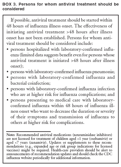 BOX 3. Persons for whom antiviral treatment should be considered
If possible, antiviral treatment should be started within 48 hours of influenza illness onset. The effectiveness of initiating antiviral treatment >48 hours after illness onset has not been established. Persons for whom antiviral
treatment should be considered include:
?
persons hospitalized with laboratory-confirmed influenza
(limited data suggests benefit even for persons whose antiviral treatment is initiated >48 hours after illness onset);
?
persons with laboratory-confirmed influenza pneumonia;
?
persons with laboratory-confirmed influenza and bacterial coinfection;
?
persons with laboratory-confirmed influenza infection who are at higher risk for influenza complications; and
?
persons presenting to medical care with laboratory-confirmed influenza within 48 hours of influenza illness
onset who want to decrease the duration or severity of their symptoms and transmission of influenza to others at higher risk for complications.
Note: Recommended antiviral medications (neuraminidase inhibitors) are not licensed for treatment of children aged <1 year (oseltamivir) or aged <7 years (zanamivir). Updates or supplements to these recommendations
(e.g., expanded age or risk group indications for licensed vaccines) might be required. Health-care providers should be alert to announcements of recommendation updates and should check the CDC influenza website periodically for additional information.