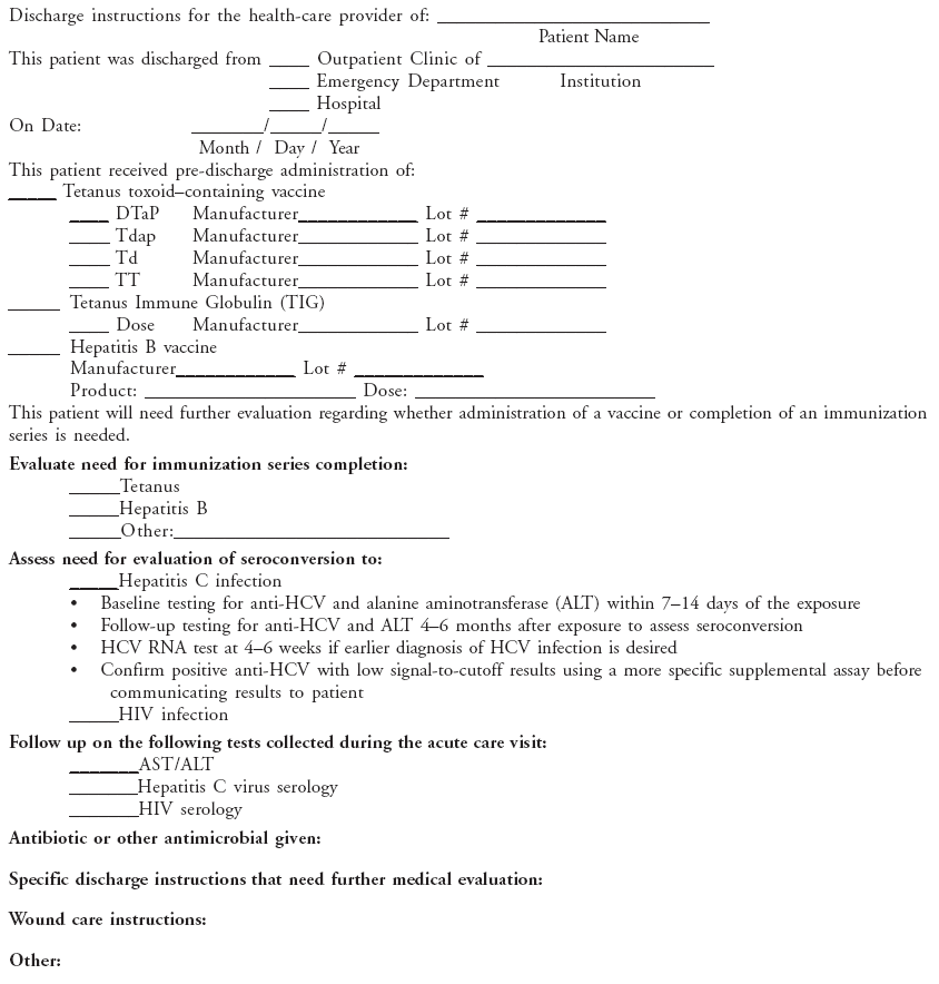 Discharge instructions for the health-care provider of: ____________________________
Patient Name
This patient was discharged from ____ Outpatient Clinic of _______________________
____ Emergency Department Institution
____ Hospital
On Date: _______/_____/_____
Month / Day / Year
This patient received pre-discharge administration of:
_____ Tetanus toxoidcontaining vaccine
____ DTaP Manufacturer____________ Lot # _____________
____ Tdap Manufacturer____________ Lot # _____________
____ Td Manufacturer____________ Lot # _____________
____ TT Manufacturer____________ Lot # _____________
_____ Tetanus Immune Globulin (TIG)
____ Dose Manufacturer____________ Lot # _____________
_____ Hepatitis B vaccine
Manufacturer____________ Lot # _____________
Product: _____________________ Dose: ________________________
This patient will need further evaluation regarding whether administration of a vaccine or completion of an immunization
series is needed.
Evaluate need for immunization series completion:
_____Tetanus
_____Hepatitis B
_____Other:___________________________
Assess need for evaluation of seroconversion to:
_____Hepatitis C infection
?Baseline testing for anti-HCV and alanine aminotransferase (ALT) within 7?4 days of the exposure
?Follow-up testing for anti-HCV and ALT 4? months after exposure to assess seroconversion
?HCV RNA test at 4? weeks if earlier diagnosis of HCV infection is desired
?Confirm positive anti-HCV with low signal-to-cutoff results using a more specific supplemental assay before
communicating results to patient
_____HIV infection
Follow up on the following tests collected during the acute care visit:
_______AST/ALT
_______Hepatitis C virus serology
_______HIV serology
Antibiotic or other antimicrobial given:
Specific discharge instructions that need further medical evaluation:
Wound care instructions:
Other: