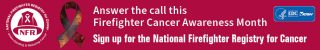 NFR-FFCAM-WB_hires_01_320x50 Two firefighters backlit by lights from emergency vehicles. There is a ribbon promoting Firefighter Cancer Awareness month at the top, a red box containing the text: Answer the call this Firefighter Cancer Awareness Month, join the National Firefighter Registry for Cancer in the middle, and the NFR logo at the bottom.