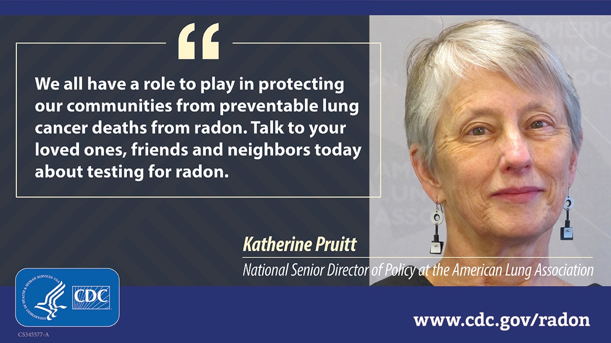 A photo of a woman with gray hair to the right, next to white text that reads, "We all have a role to play in protecting our communities from preventable lung cancer deaths from radon. Talk to your loved ones, friends and neighbors today about testing for radon." The quote is attributed to Katherine Pruitt, National Senior Director of Policy at the American Lung Association. At bottom left is a CDC logo and at bottom right is the URL www.cy118119.com/radon