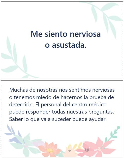 Me siento nerviosa o asustada. Muchas de nosotras nos sentimos nerviosas o tenemos miedo de hacernos la prueba de detección. El personal del centro médico puede responder todas nuestras preguntas. Saber lo que va a suceder puede ayudar.
