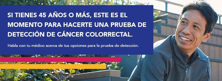 Si tienes 45 años o más, este es el momento para hacerte una prueba de detección de cáncer colorrectal. Habla con tu médico acera de tus opciones para la prueba de detección.