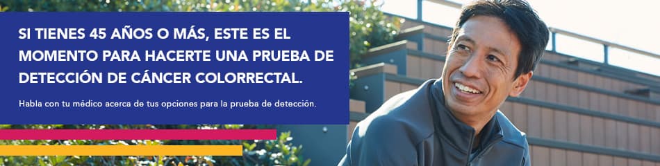 Si tienes 45 años o más, este es el momento para hacerte una prueba de detección de cáncer colorrectal. Habla con tu médico acera de tus opciones para la prueba de detección.