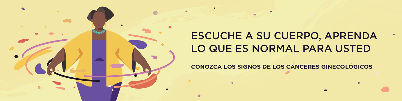 Escuche a su cuerpo, aprenda lo que es normal para usted. Conozca los signos de los cánceres ginecológicos.