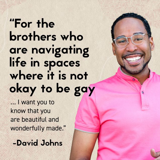 BC-MayCalendar-LSHT-2021_LSHTQuoteCard-David Johns- square-v3 Man smiling. Text: “For the brothers who are navigating life in space where it is not okay to be gay…I want you to know that you are beautiful and wonderfully made.” -David Johns