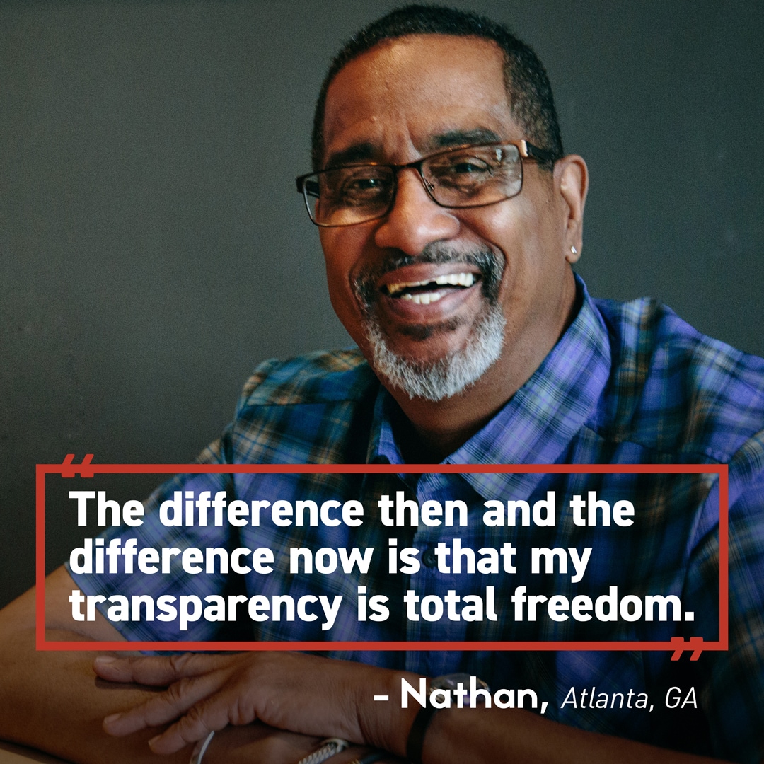 Nathan Quote An image of a man smiling with a quote superimposed: The difference then and the difference now is that my transparency is total freedom. -Nathan, Atlanta, GA