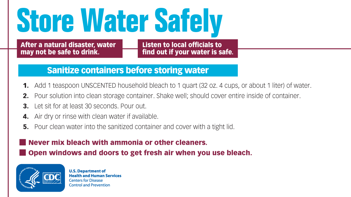 Graphic text says, "Store water safely. After a natural disaster, water may not be safe to drink. Liston to local officials to find out if your water is safe. Sanitize containers before storing water: 1) Add 1 teaspoon UNSCENTED household bleach to 1 quart (32 oz. 4 cups, or about 1 liter) of water. 2) Pour solution into clean storage container. Shake well; should cover entire inside of container. 3) Let sit for at least 30 seconds. Pour out. 4) Air dry or rinse with clean water if available. 5) Pour clean water into the sanitized container and cover with a tight lid. Never mix bleach with ammonia or other cleaners. Open windows and doors to get fresh air when you use bleach.”